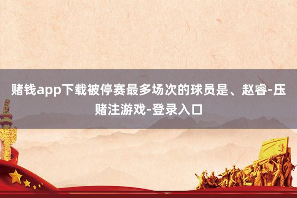 赌钱app下载被停赛最多场次的球员是、赵睿-压赌注游戏-登录入口