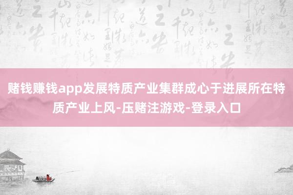 赌钱赚钱app发展特质产业集群成心于进展所在特质产业上风-压赌注游戏-登录入口