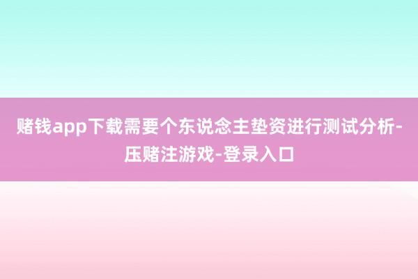 赌钱app下载需要个东说念主垫资进行测试分析-压赌注游戏-登录入口