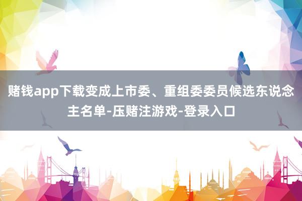 赌钱app下载变成上市委、重组委委员候选东说念主名单-压赌注游戏-登录入口