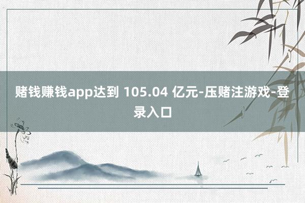 赌钱赚钱app达到 105.04 亿元-压赌注游戏-登录入口
