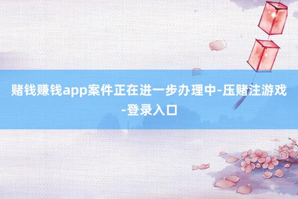 赌钱赚钱app案件正在进一步办理中-压赌注游戏-登录入口
