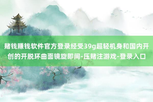 赌钱赚钱软件官方登录经受39g超轻机身和国内开创的开脱环曲面镜旋即间-压赌注游戏-登录入口