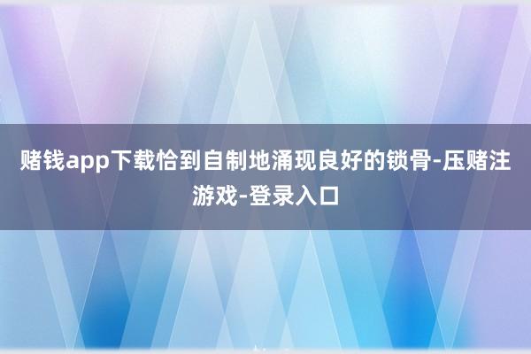 赌钱app下载恰到自制地涌现良好的锁骨-压赌注游戏-登录入口