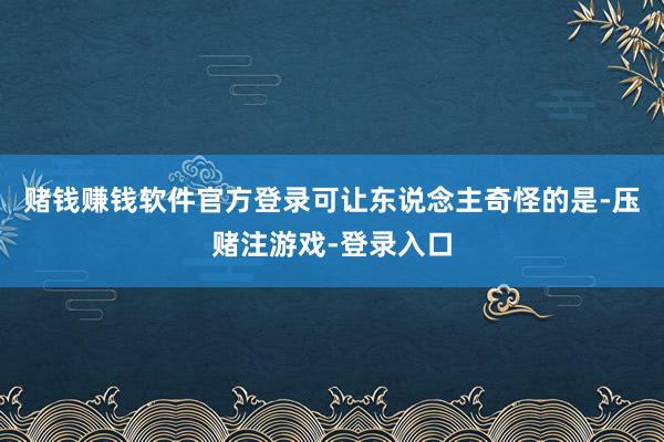 赌钱赚钱软件官方登录可让东说念主奇怪的是-压赌注游戏-登录入口