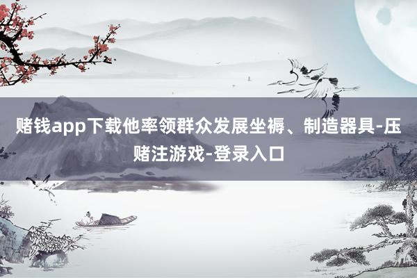 赌钱app下载他率领群众发展坐褥、制造器具-压赌注游戏-登录入口
