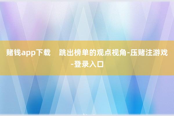 赌钱app下载    跳出榜单的观点视角-压赌注游戏-登录入口