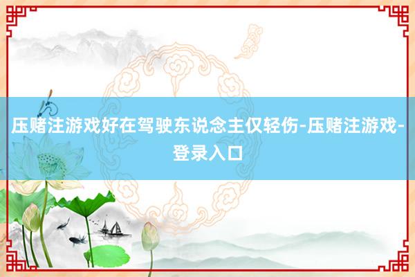 压赌注游戏好在驾驶东说念主仅轻伤-压赌注游戏-登录入口