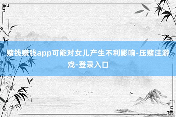 赌钱赚钱app可能对女儿产生不利影响-压赌注游戏-登录入口