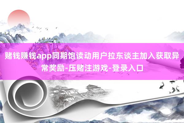 赌钱赚钱app同期饱读动用户拉东谈主加入获取异常奖励-压赌注游戏-登录入口