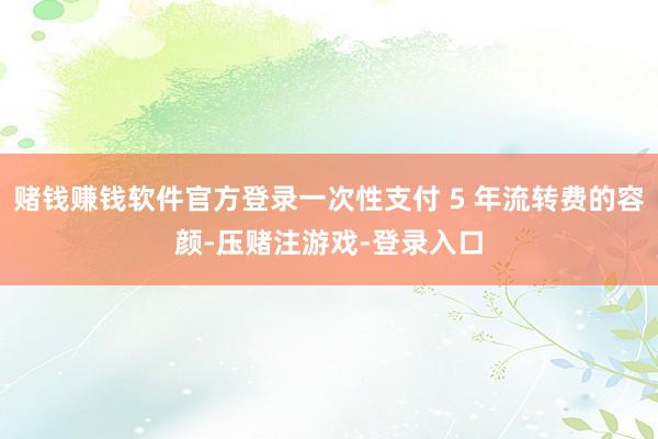 赌钱赚钱软件官方登录一次性支付 5 年流转费的容颜-压赌注游戏-登录入口