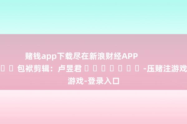 赌钱app下载尽在新浪财经APP            						包袱剪辑：卢昱君 							-压赌注游戏-登录入口