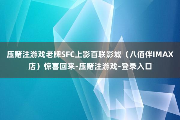 压赌注游戏老牌SFC上影百联影城（八佰伴IMAX店）惊喜回来-压赌注游戏-登录入口