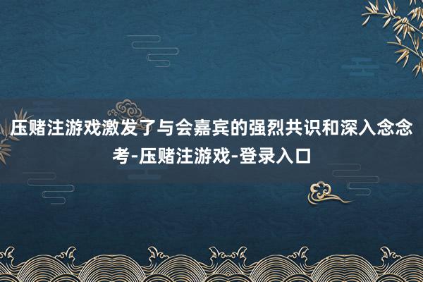 压赌注游戏激发了与会嘉宾的强烈共识和深入念念考-压赌注游戏-登录入口