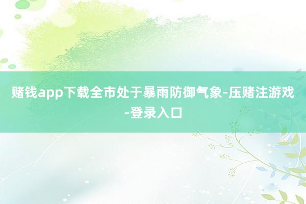 赌钱app下载全市处于暴雨防御气象-压赌注游戏-登录入口