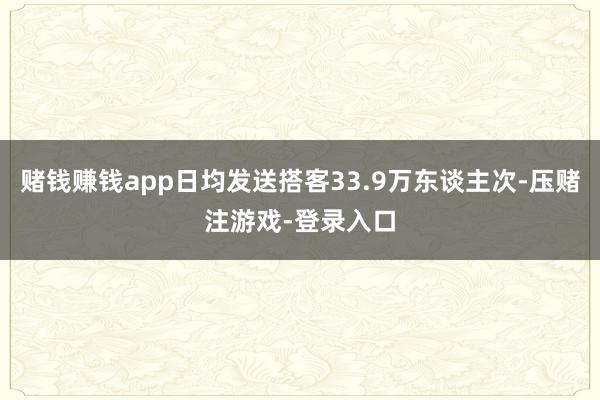 赌钱赚钱app日均发送搭客33.9万东谈主次-压赌注游戏-登录入口