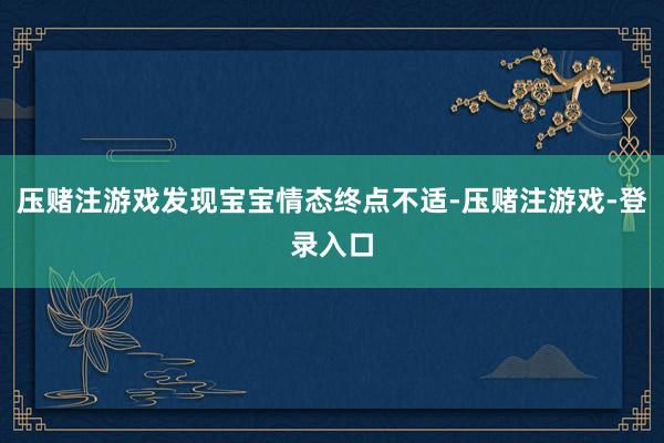 压赌注游戏发现宝宝情态终点不适-压赌注游戏-登录入口