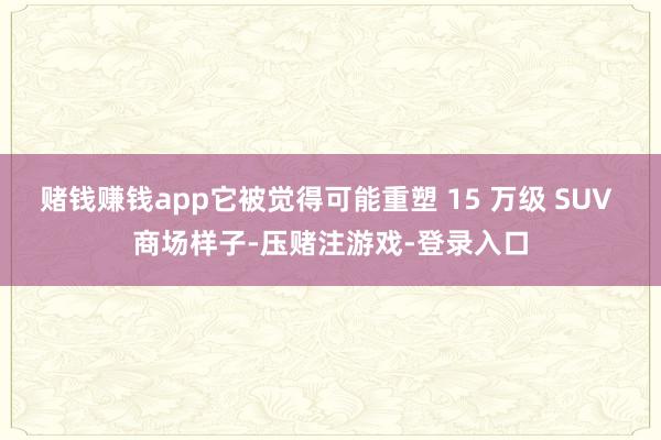 赌钱赚钱app它被觉得可能重塑 15 万级 SUV 商场样子-压赌注游戏-登录入口