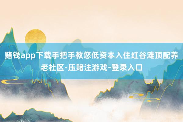 赌钱app下载手把手教您低资本入住红谷滩顶配养老社区-压赌注游戏-登录入口