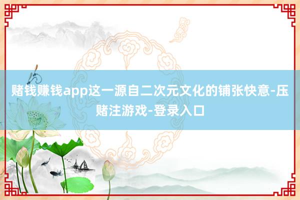 赌钱赚钱app这一源自二次元文化的铺张快意-压赌注游戏-登录入口