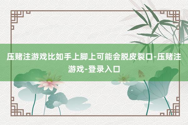 压赌注游戏比如手上脚上可能会脱皮裂口-压赌注游戏-登录入口