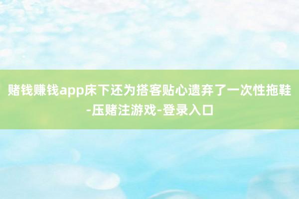 赌钱赚钱app床下还为搭客贴心遗弃了一次性拖鞋-压赌注游戏-登录入口