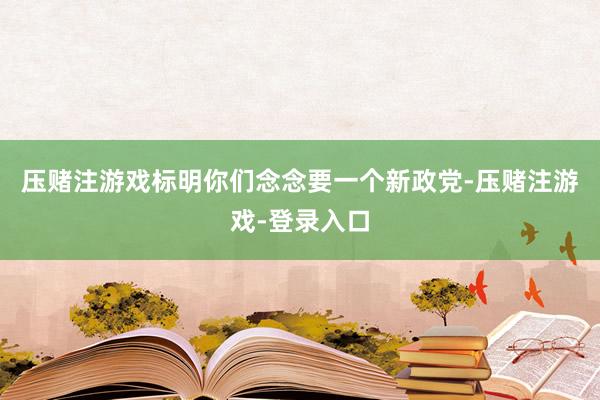压赌注游戏标明你们念念要一个新政党-压赌注游戏-登录入口
