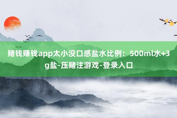 赌钱赚钱app太小没口感盐水比例：500ml水+3g盐-压赌注游戏-登录入口