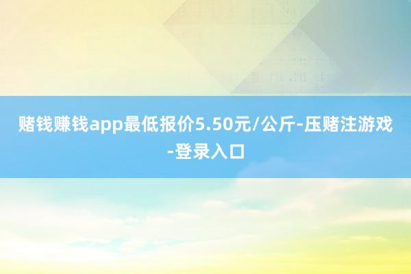 赌钱赚钱app最低报价5.50元/公斤-压赌注游戏-登录入口