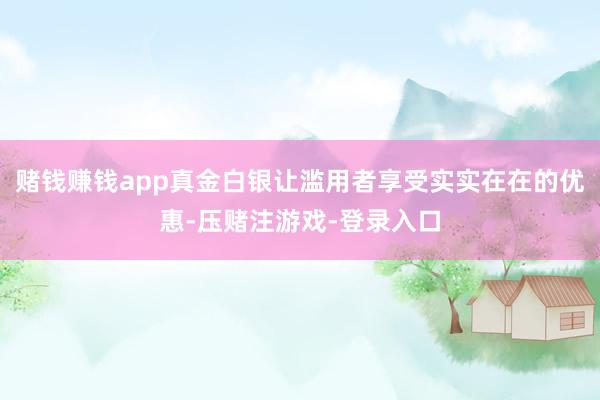 赌钱赚钱app真金白银让滥用者享受实实在在的优惠-压赌注游戏-登录入口