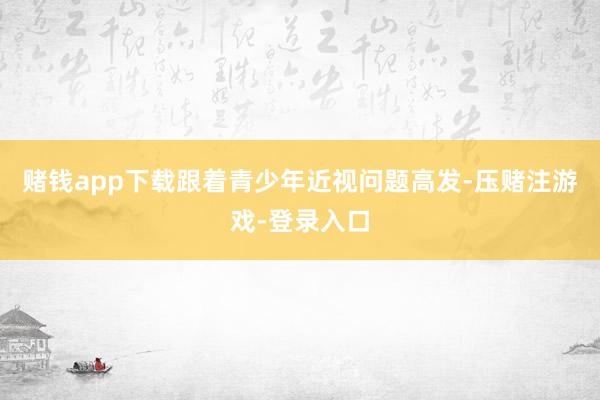 赌钱app下载跟着青少年近视问题高发-压赌注游戏-登录入口