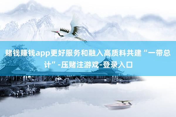赌钱赚钱app更好服务和融入高质料共建“一带总计”-压赌注游戏-登录入口