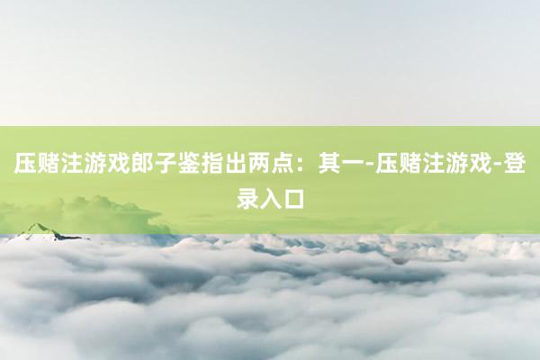 压赌注游戏郎子鉴指出两点：其一-压赌注游戏-登录入口