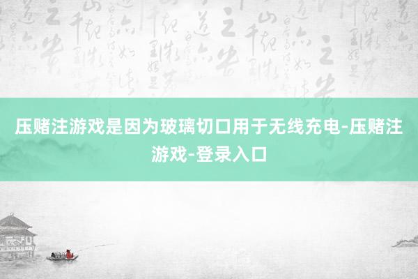压赌注游戏是因为玻璃切口用于无线充电-压赌注游戏-登录入口