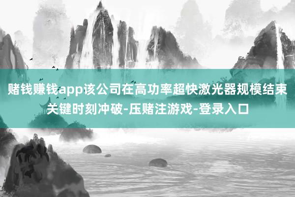 赌钱赚钱app该公司在高功率超快激光器规模结束关键时刻冲破-压赌注游戏-登录入口