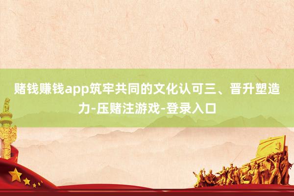 赌钱赚钱app筑牢共同的文化认可　　三、晋升塑造力-压赌注游戏-登录入口