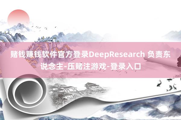 赌钱赚钱软件官方登录DeepResearch 负责东说念主-压赌注游戏-登录入口
