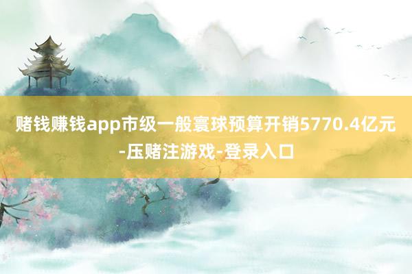 赌钱赚钱app市级一般寰球预算开销5770.4亿元-压赌注游戏-登录入口