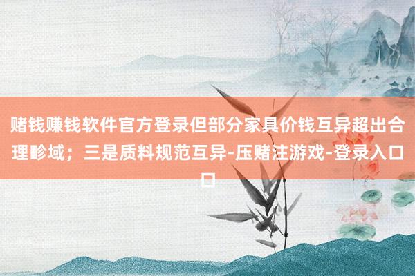 赌钱赚钱软件官方登录但部分家具价钱互异超出合理畛域；三是质料规范互异-压赌注游戏-登录入口