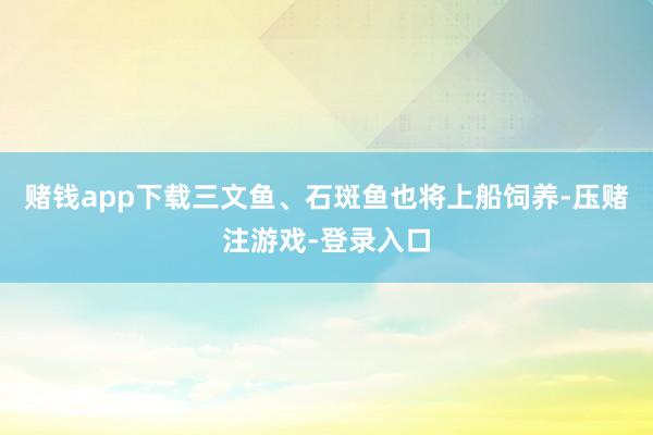 赌钱app下载三文鱼、石斑鱼也将上船饲养-压赌注游戏-登录入口