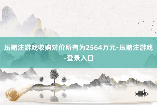 压赌注游戏收购对价所有为2564万元-压赌注游戏-登录入口