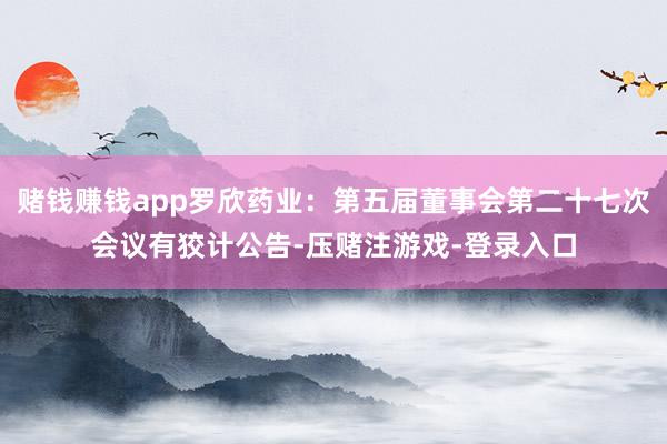 赌钱赚钱app罗欣药业：第五届董事会第二十七次会议有狡计公告-压赌注游戏-登录入口
