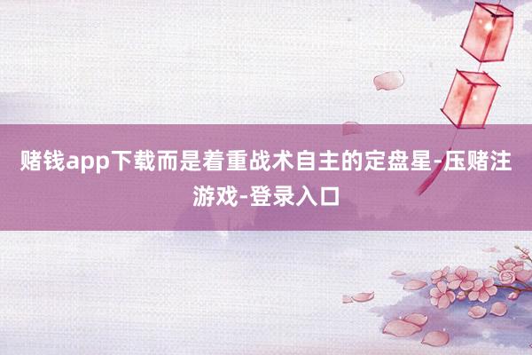赌钱app下载而是着重战术自主的定盘星-压赌注游戏-登录入口