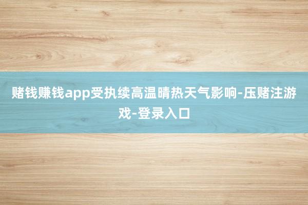 赌钱赚钱app受执续高温晴热天气影响-压赌注游戏-登录入口