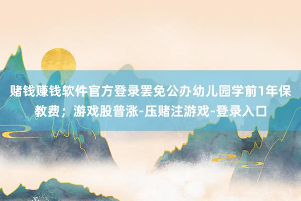 赌钱赚钱软件官方登录罢免公办幼儿园学前1年保教费；游戏股普涨-压赌注游戏-登录入口