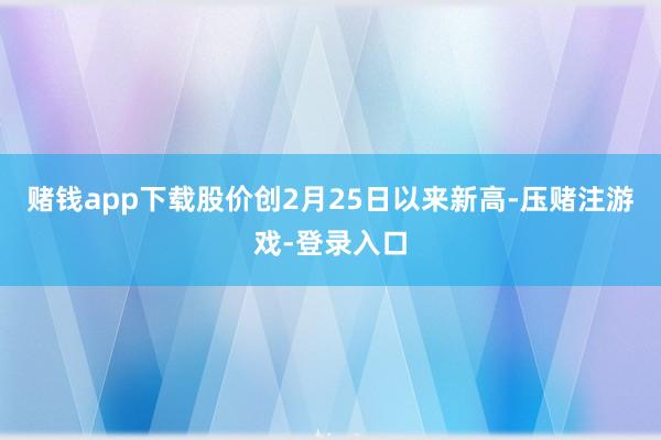 赌钱app下载股价创2月25日以来新高-压赌注游戏-登录入口