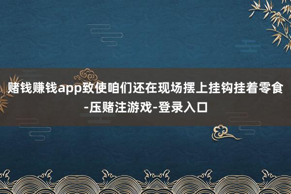 赌钱赚钱app致使咱们还在现场摆上挂钩挂着零食-压赌注游戏-登录入口