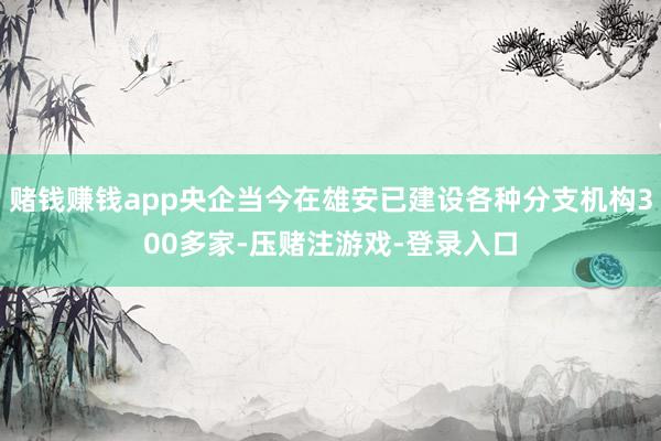 赌钱赚钱app央企当今在雄安已建设各种分支机构300多家-压赌注游戏-登录入口