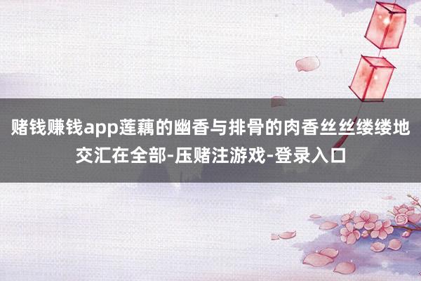 赌钱赚钱app莲藕的幽香与排骨的肉香丝丝缕缕地交汇在全部-压赌注游戏-登录入口