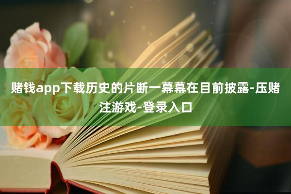 赌钱app下载历史的片断一幕幕在目前披露-压赌注游戏-登录入口